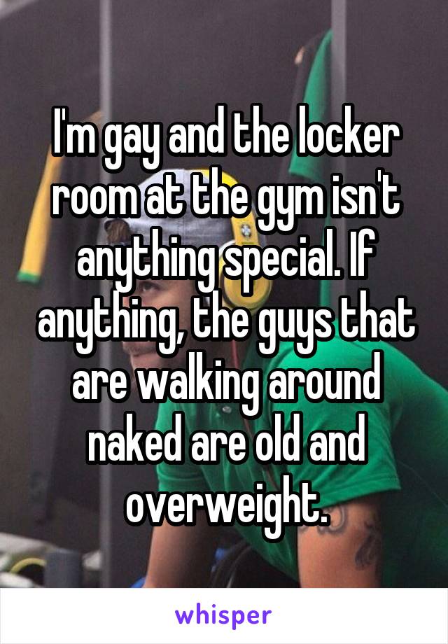 I'm gay and the locker room at the gym isn't anything special. If anything, the guys that are walking around naked are old and overweight.