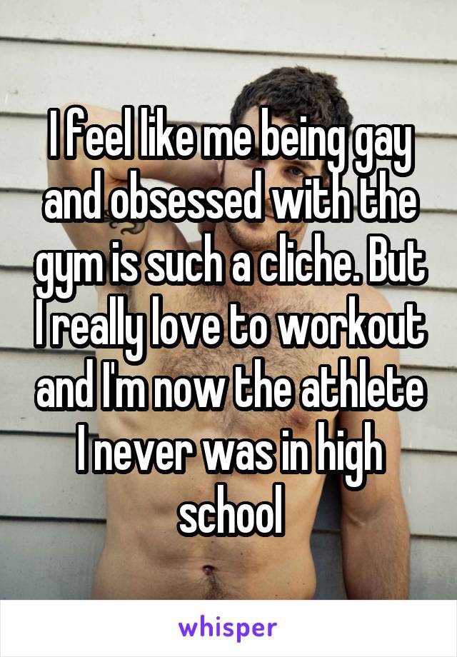 I feel like me being gay and obsessed with the gym is such a cliche. But I really love to workout and I'm now the athlete I never was in high school