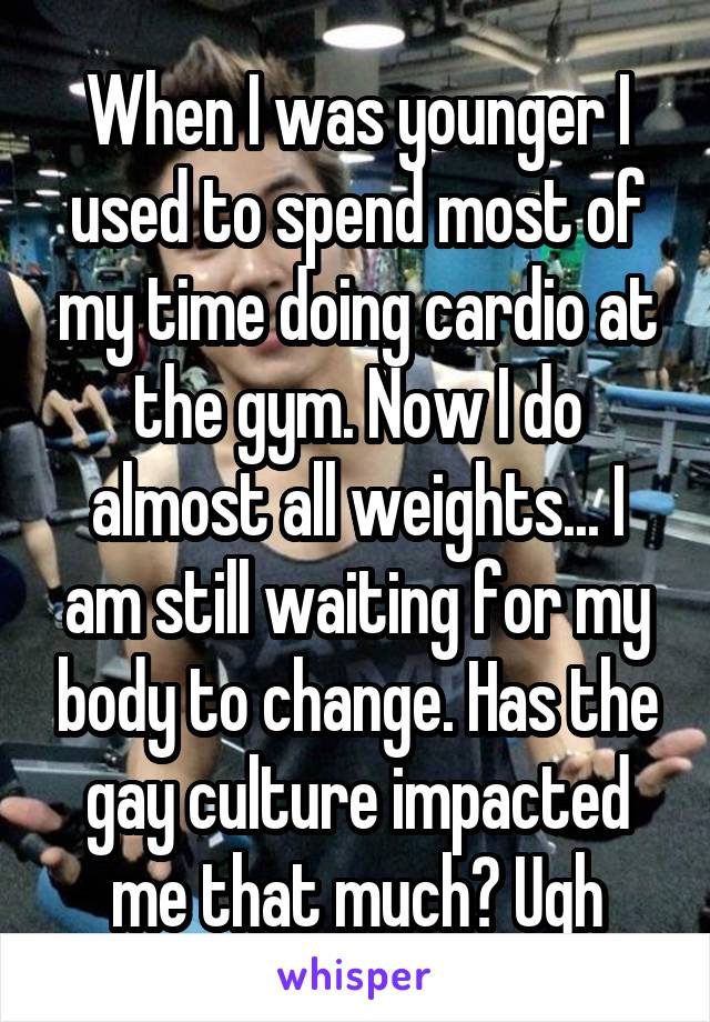 When I was younger I used to spend most of my time doing cardio at the gym. Now I do almost all weights... I am still waiting for my body to change. Has the gay culture impacted me that much? Ugh