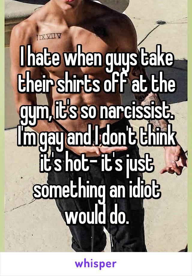 I hate when guys take their shirts off at the gym, it's so narcissist. I'm gay and I don't think it's hot- it's just something an idiot would do.