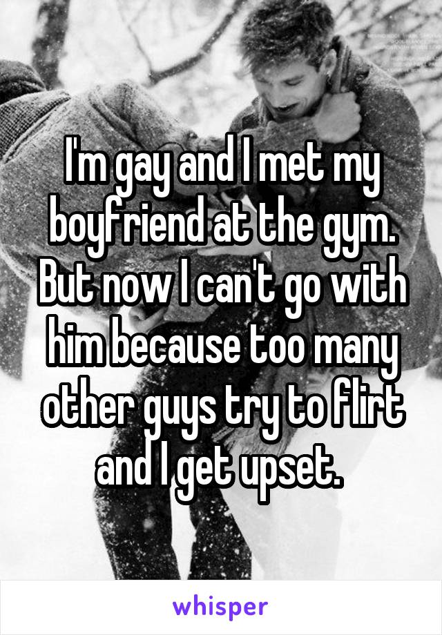 I'm gay and I met my boyfriend at the gym. But now I can't go with him because too many other guys try to flirt and I get upset. 