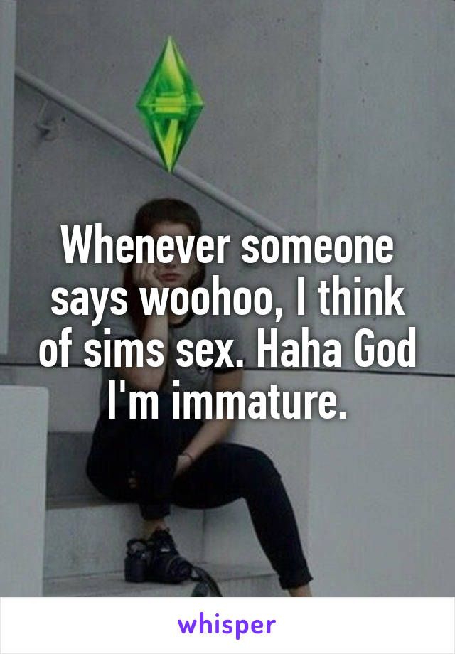 Whenever someone says woohoo, I think of sims sex. Haha God I'm immature.
