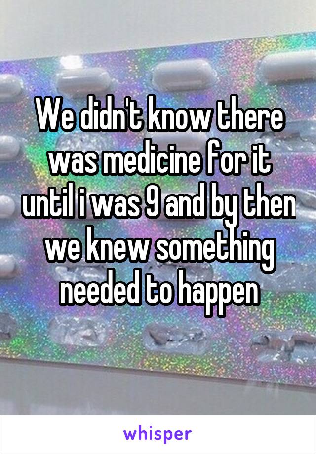 We didn't know there was medicine for it until i was 9 and by then we knew something needed to happen
