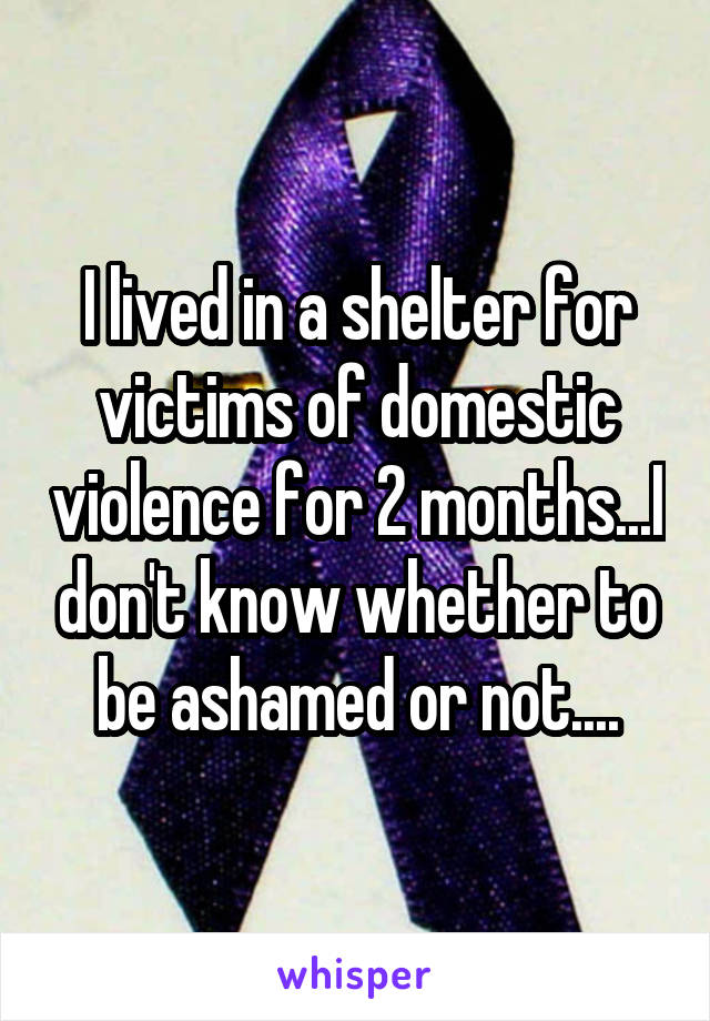 I lived in a shelter for victims of domestic violence for 2 months...I don't know whether to be ashamed or not....