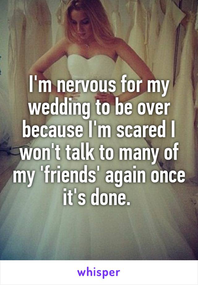 I'm nervous for my wedding to be over because I'm scared I won't talk to many of my 'friends' again once it's done. 