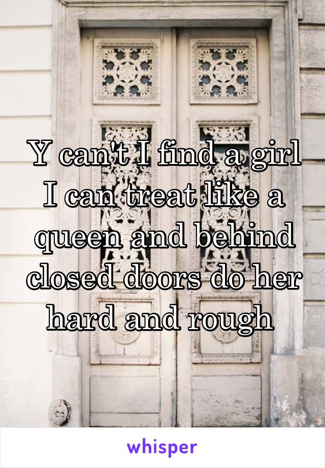 Y can't I find a girl I can treat like a queen and behind closed doors do her hard and rough 