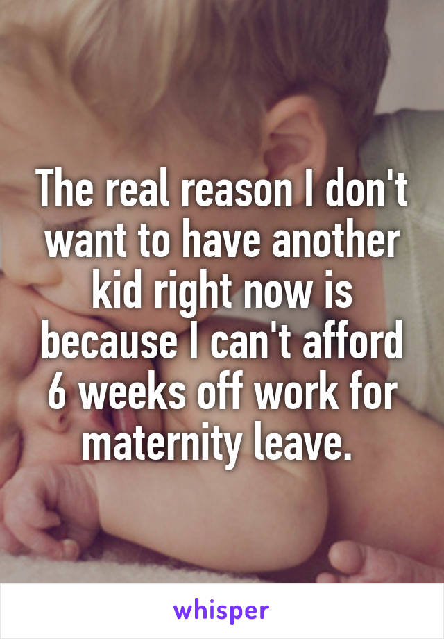 The real reason I don't want to have another kid right now is because I can't afford 6 weeks off work for maternity leave. 