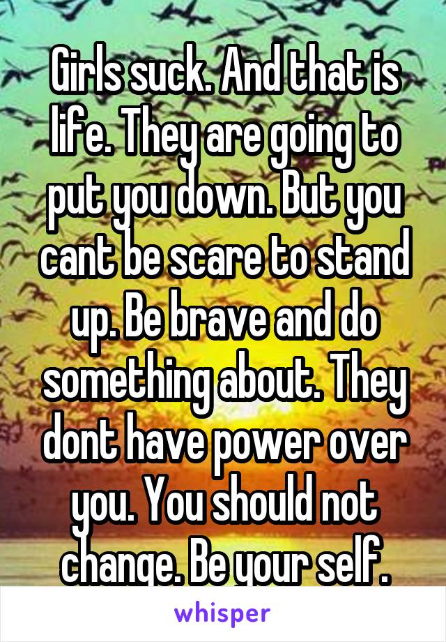 Girls suck. And that is life. They are going to put you down. But you cant be scare to stand up. Be brave and do something about. They dont have power over you. You should not change. Be your self.