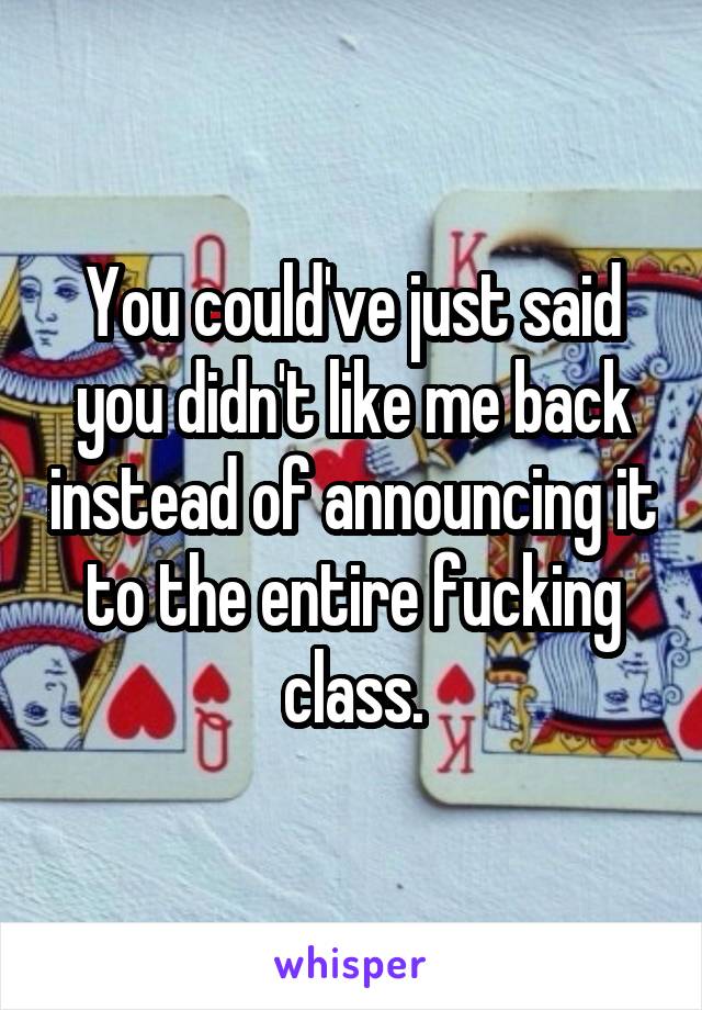 You could've just said you didn't like me back instead of announcing it to the entire fucking class.