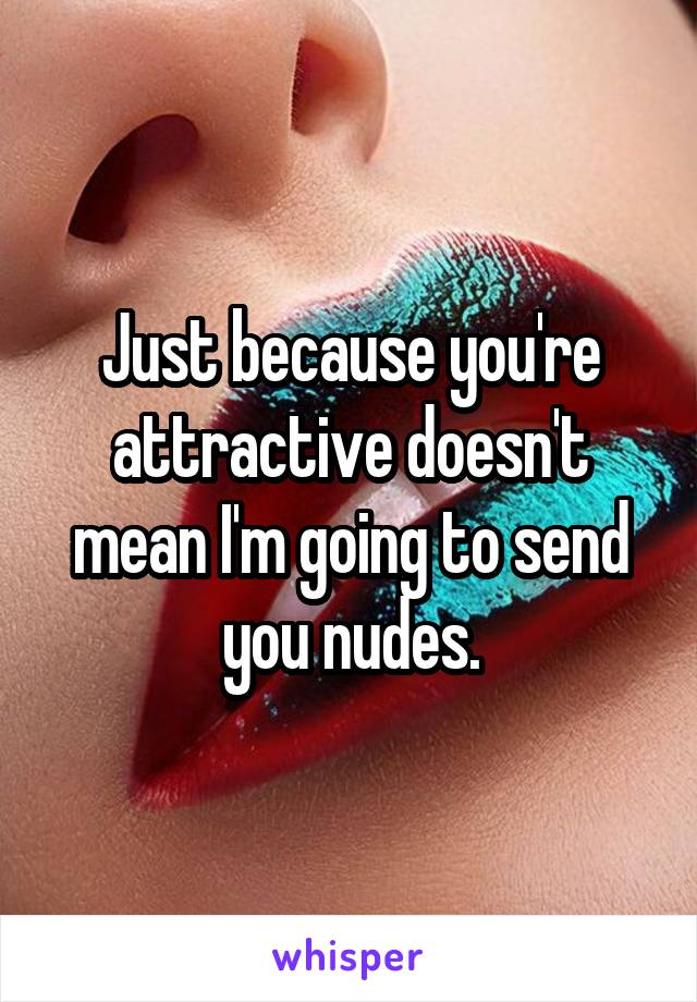 Just because you're attractive doesn't mean I'm going to send you nudes.