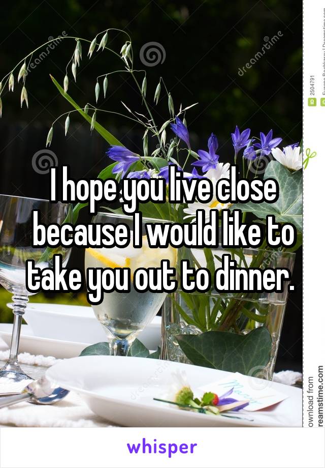 I hope you live close because I would like to take you out to dinner. 