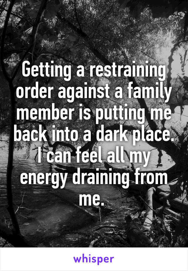Getting a restraining order against a family member is putting me back into a dark place. I can feel all my energy draining from me. 
