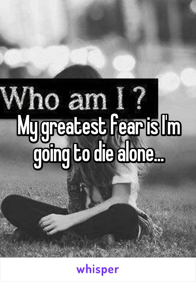 My greatest fear is I'm going to die alone...