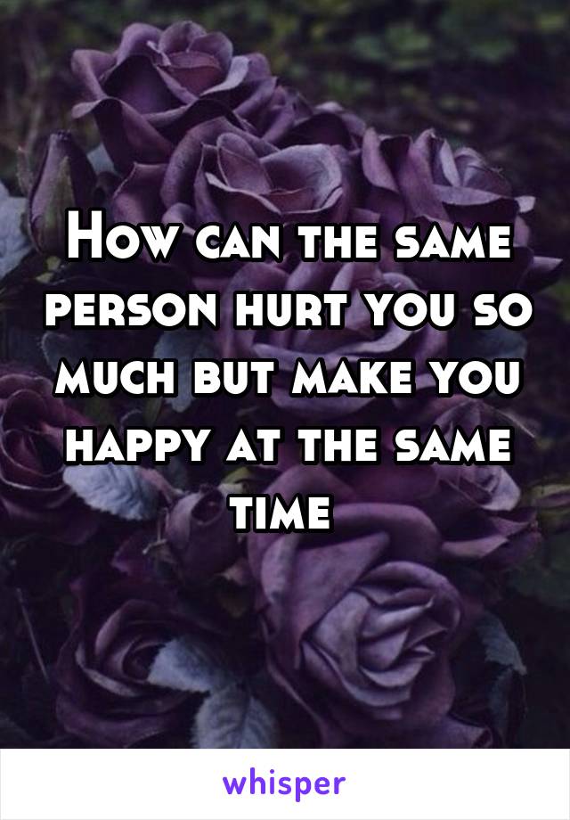 How can the same person hurt you so much but make you happy at the same time 

