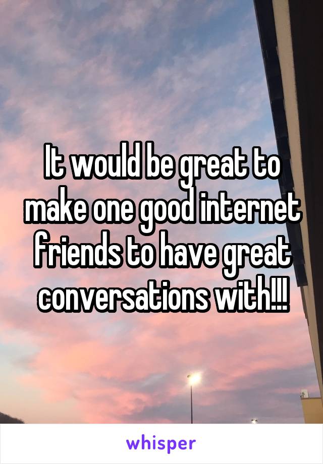 It would be great to make one good internet friends to have great conversations with!!!