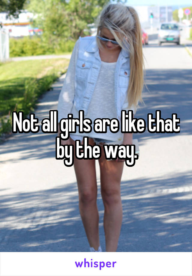 Not all girls are like that by the way.