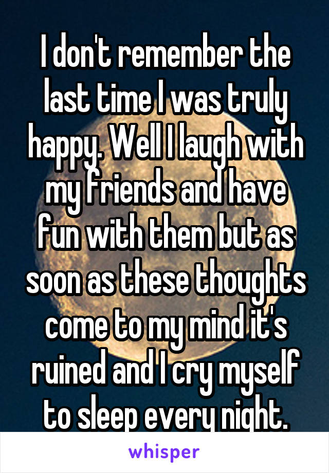 I don't remember the last time I was truly happy. Well I laugh with my friends and have fun with them but as soon as these thoughts come to my mind it's ruined and I cry myself to sleep every night.
