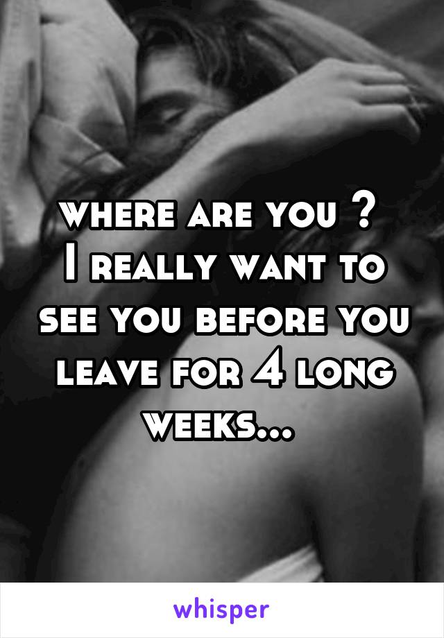 where are you ? 
I really want to see you before you leave for 4 long weeks... 