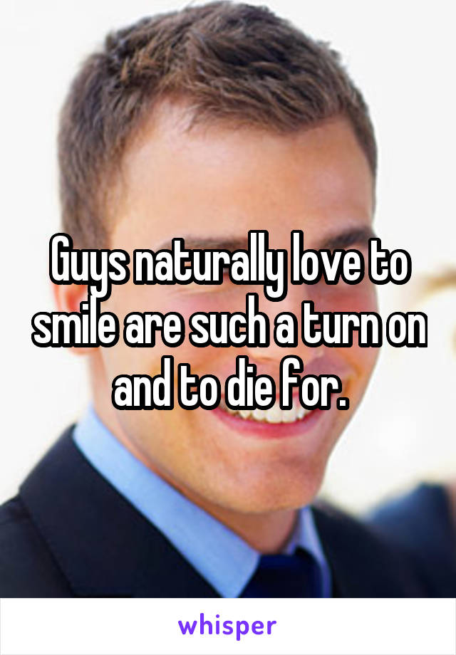 Guys naturally love to smile are such a turn on and to die for.
