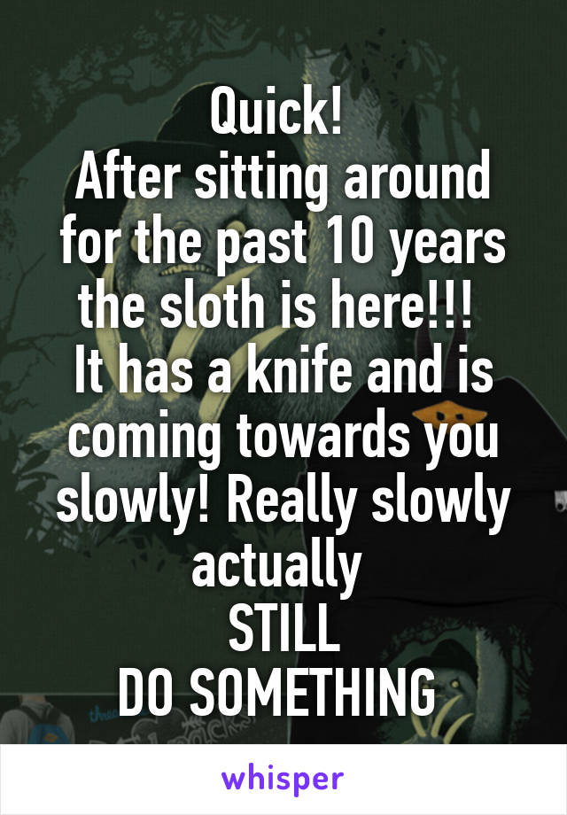 Quick! 
After sitting around for the past 10 years the sloth is here!!! 
It has a knife and is coming towards you slowly! Really slowly actually 
STILL
DO SOMETHING 