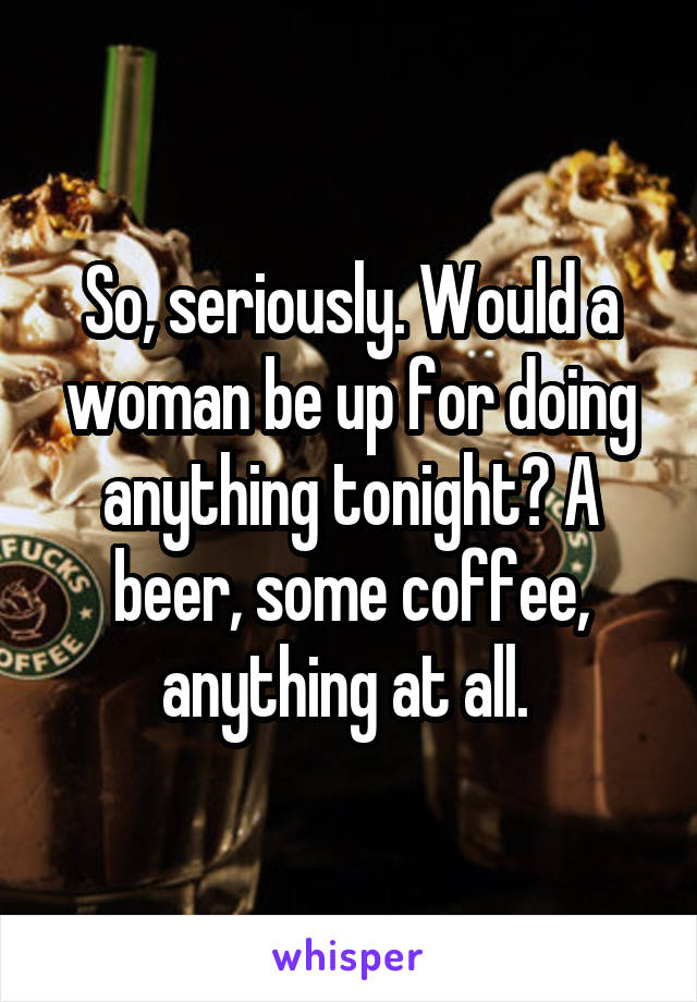 So, seriously. Would a woman be up for doing anything tonight? A beer, some coffee, anything at all. 