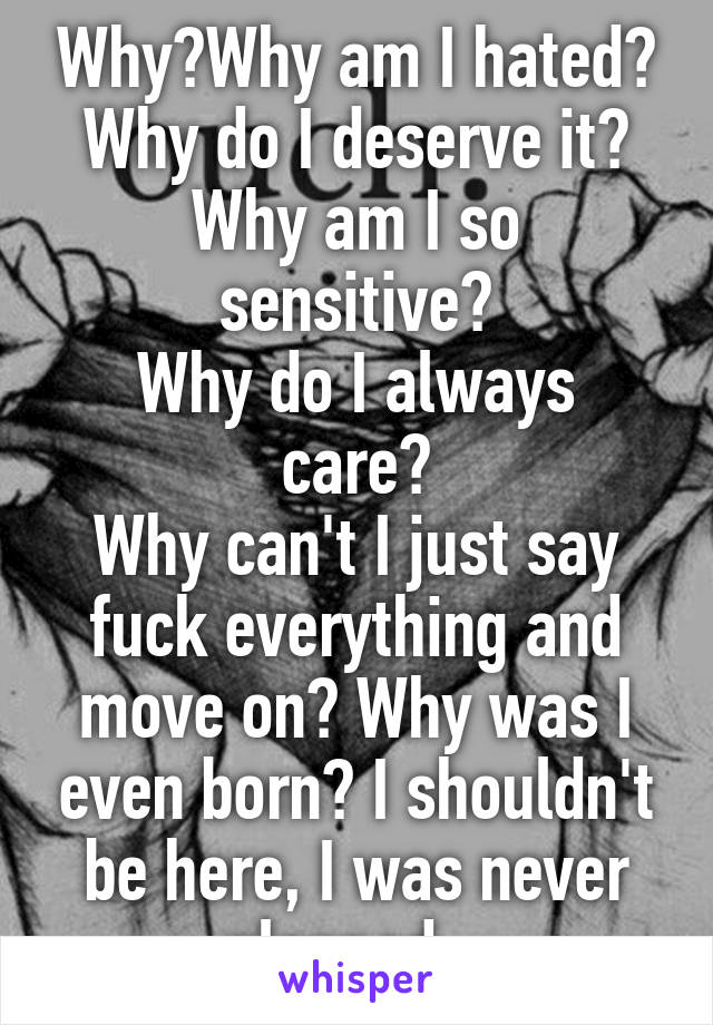 Why?Why am I hated?
Why do I deserve it?
Why am I so sensitive?
Why do I always care?
Why can't I just say fuck everything and move on? Why was I even born? I shouldn't be here, I was never planned...