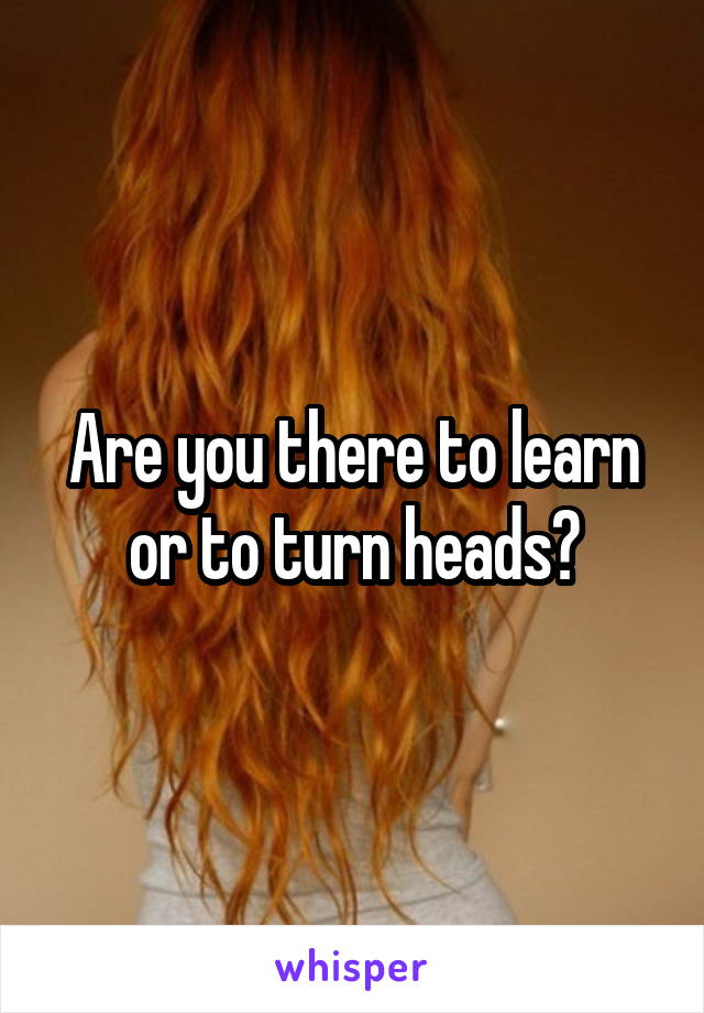 Are you there to learn or to turn heads?