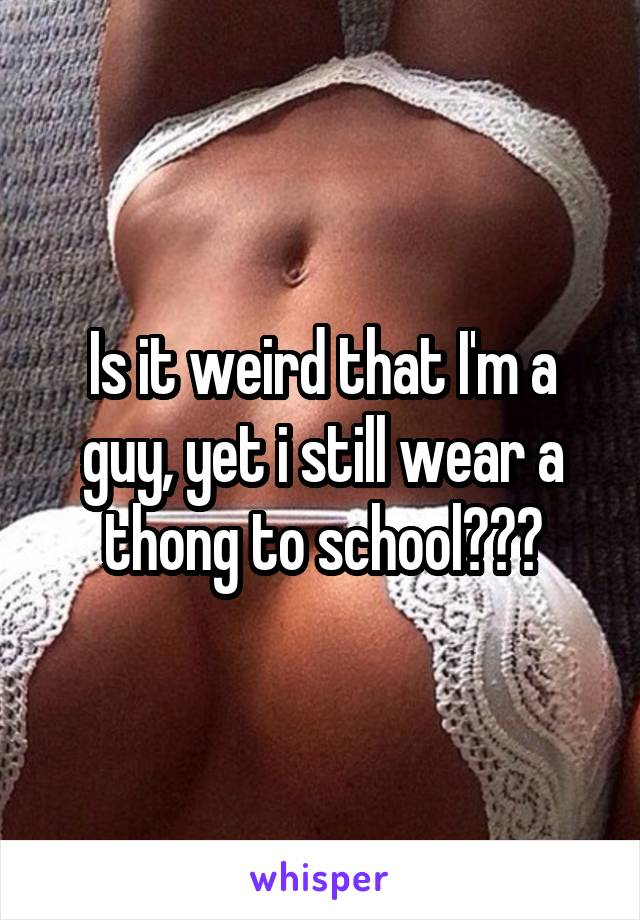 Is it weird that I'm a guy, yet i still wear a thong to school???