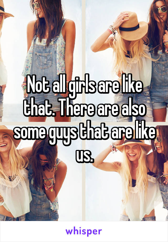 Not all girls are like that. There are also some guys that are like us.