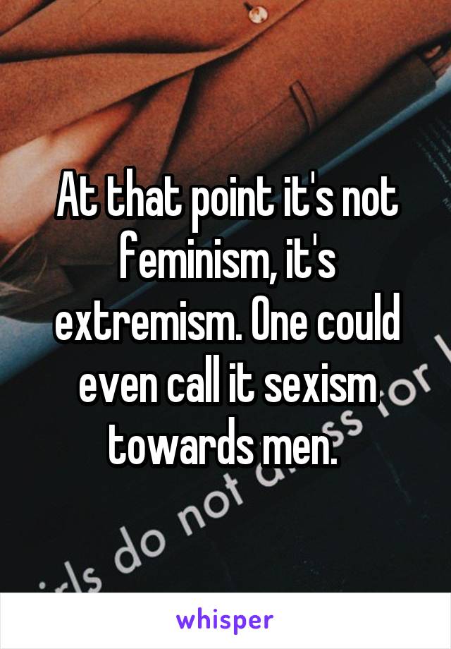At that point it's not feminism, it's extremism. One could even call it sexism towards men. 