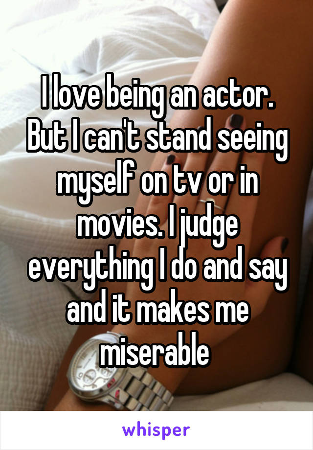 I love being an actor. But I can't stand seeing myself on tv or in movies. I judge everything I do and say and it makes me miserable 