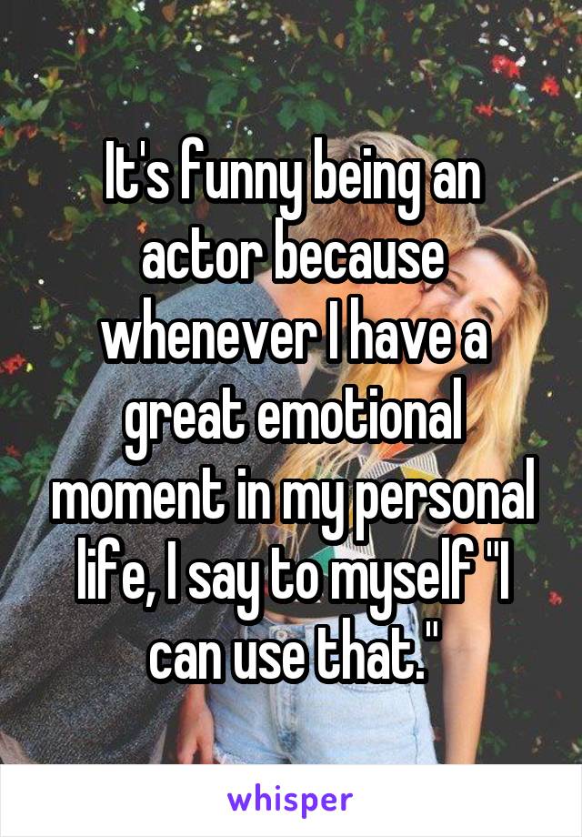 It's funny being an actor because whenever I have a great emotional moment in my personal life, I say to myself "I can use that."