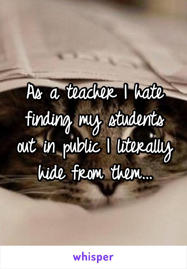 As a teacher I hate finding my students out in public I literally hide from them...