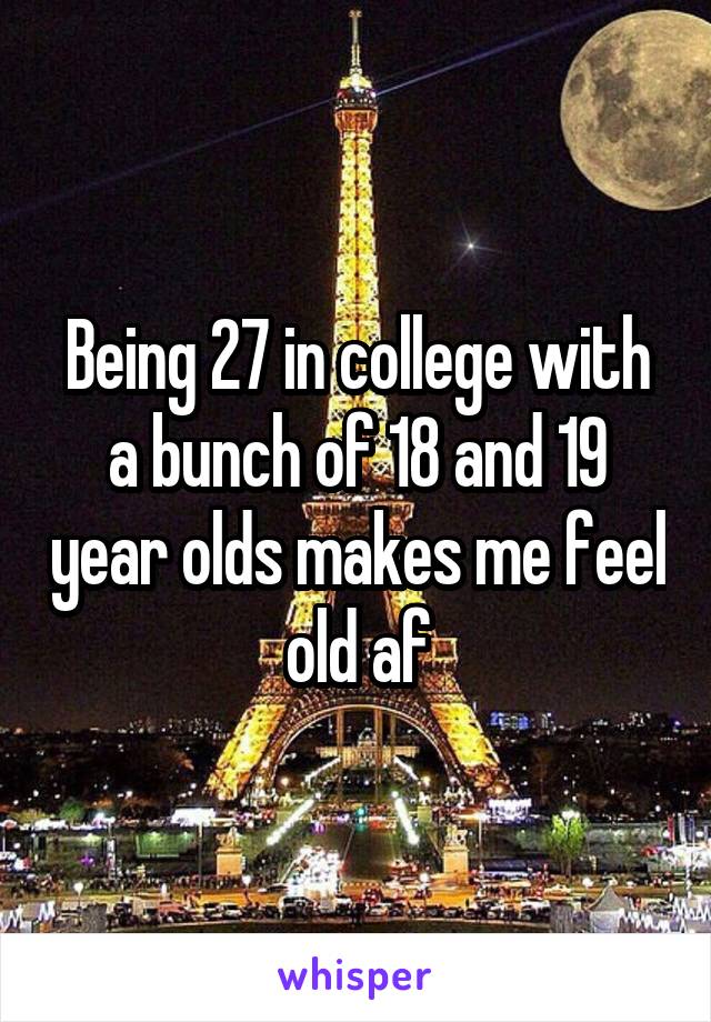 Being 27 in college with a bunch of 18 and 19 year olds makes me feel old af