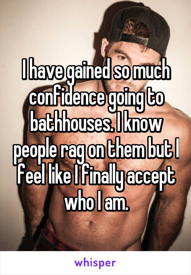 I have gained so much confidence going to bathhouses. I know people rag on them but I feel like I finally accept who I am.