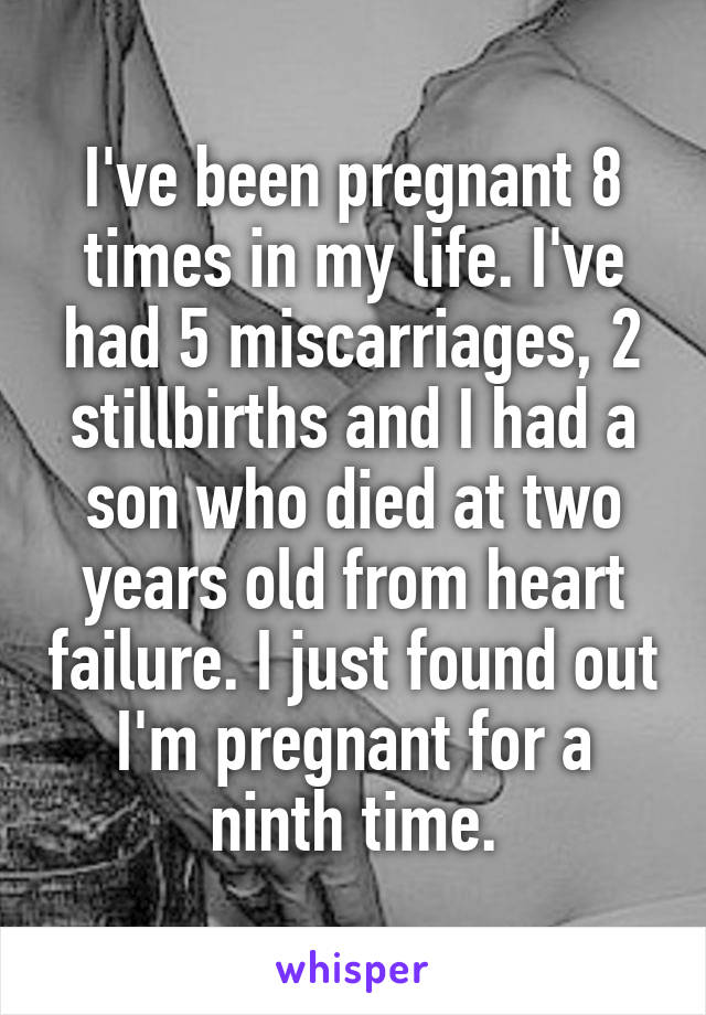 I've been pregnant 8 times in my life. I've had 5 miscarriages, 2 stillbirths and I had a son who died at two years old from heart failure. I just found out I'm pregnant for a ninth time.