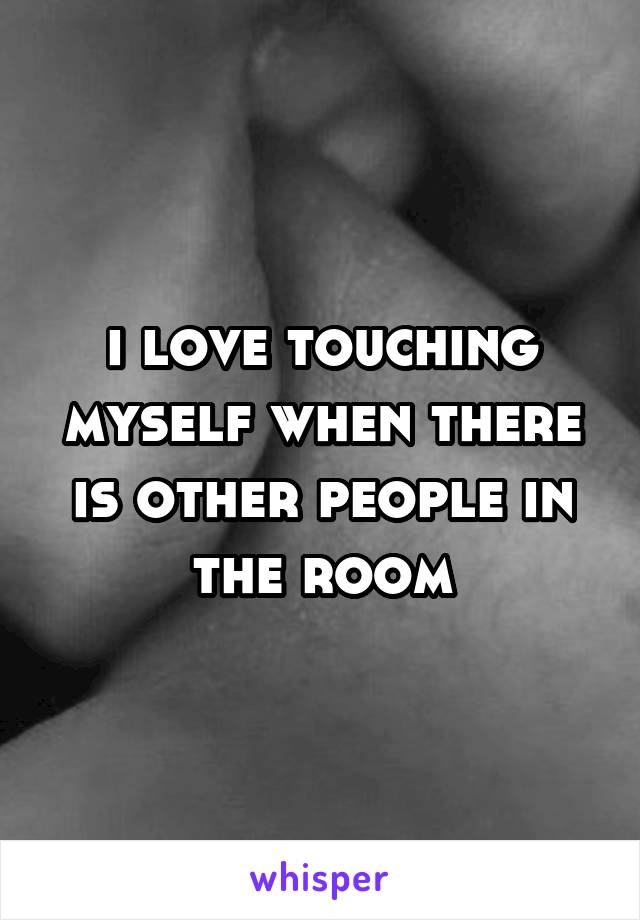 I love touching myself