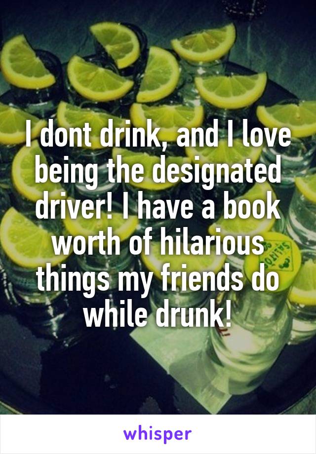 I dont drink, and I love being the designated driver! I have a book worth of hilarious things my friends do while drunk!