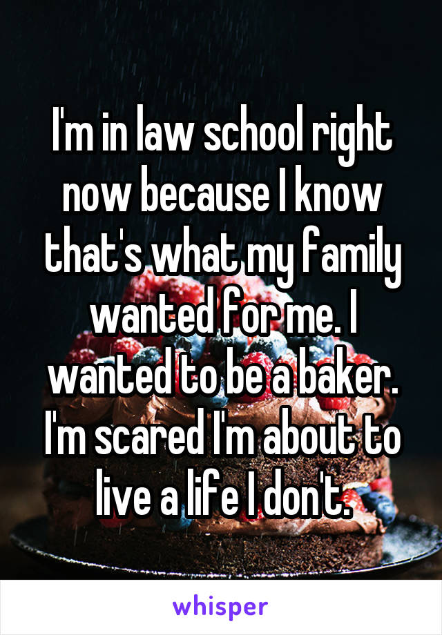 I'm in law school right now because I know that's what my family wanted for me. I wanted to be a baker. I'm scared I'm about to live a life I don't.