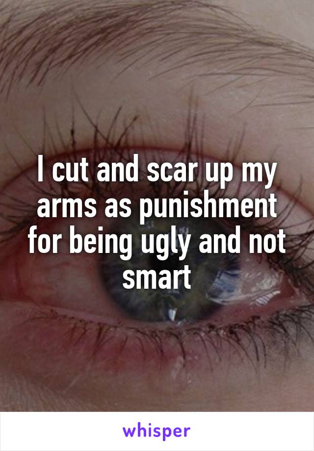 I cut and scar up my arms as punishment for being ugly and not smart