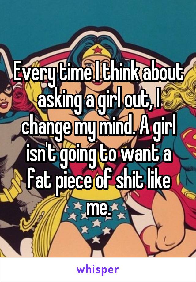Every time I think about asking a girl out, I change my mind. A girl isn't going to want a fat piece of shit like me.