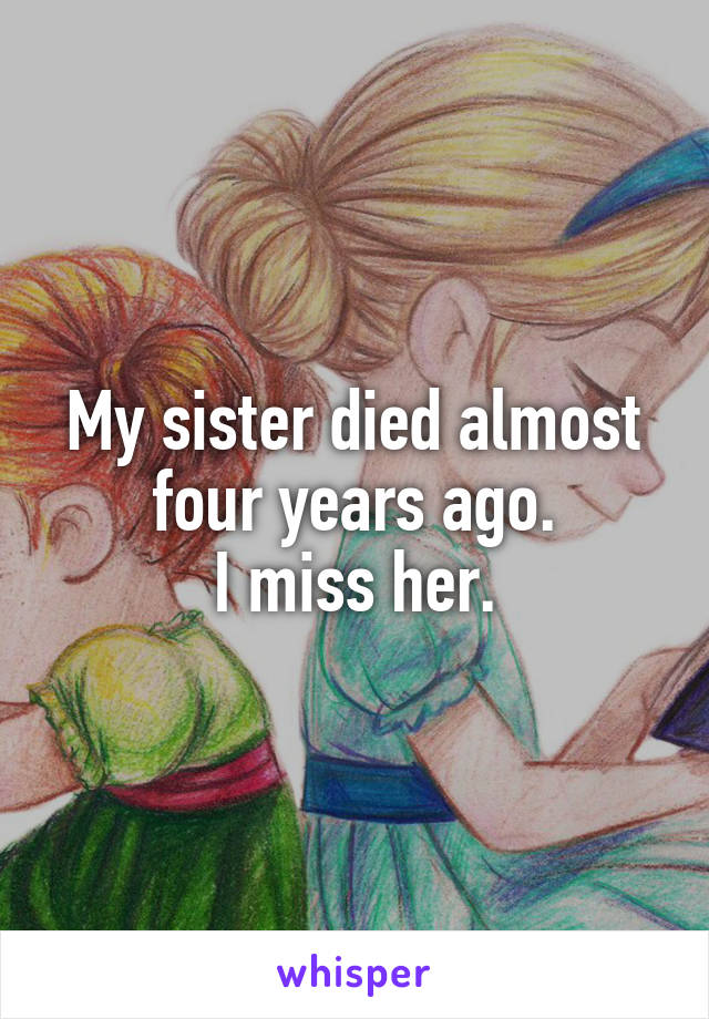 My sister died almost four years ago.
I miss her.