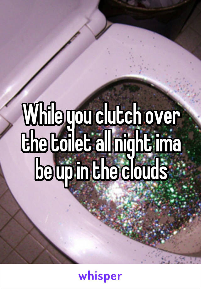 While you clutch over the toilet all night ima be up in the clouds