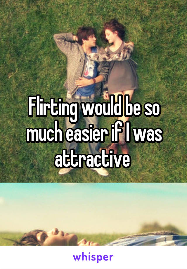Flirting would be so much easier if I was attractive 