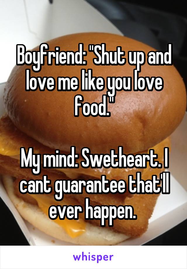 Boyfriend: "Shut up and love me like you love food."

My mind: Swetheart. I cant guarantee that'll ever happen. 