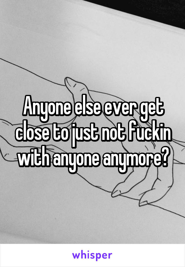 Anyone else ever get close to just not fuckin with anyone anymore?