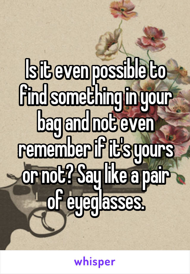 Is it even possible to find something in your bag and not even remember if it's yours or not? Say like a pair of eyeglasses.