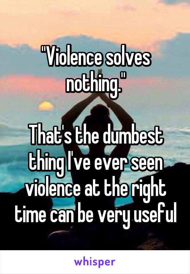 "Violence solves nothing."

That's the dumbest thing I've ever seen violence at the right time can be very useful