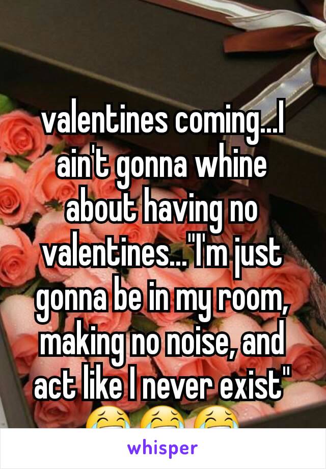 valentines coming...I ain't gonna whine about having no valentines..."I'm just gonna be in my room, making no noise, and act like I never exist" 😂😂😂