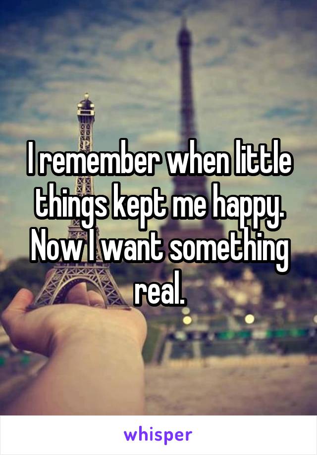 I remember when little things kept me happy. Now I want something real.